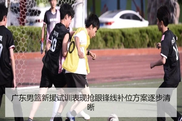 广东男篮新援试训表现抢眼锋线补位方案逐步清晰