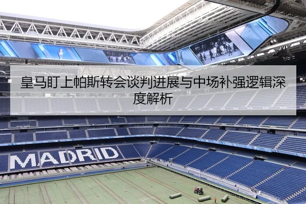 皇马盯上帕斯转会谈判进展与中场补强逻辑深度解析