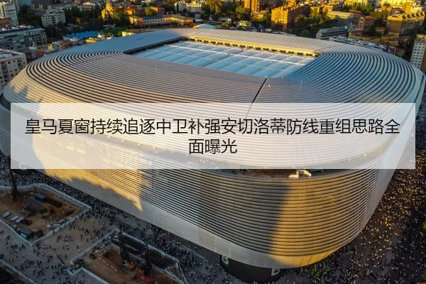 皇马夏窗持续追逐中卫补强安切洛蒂防线重组思路全面曝光